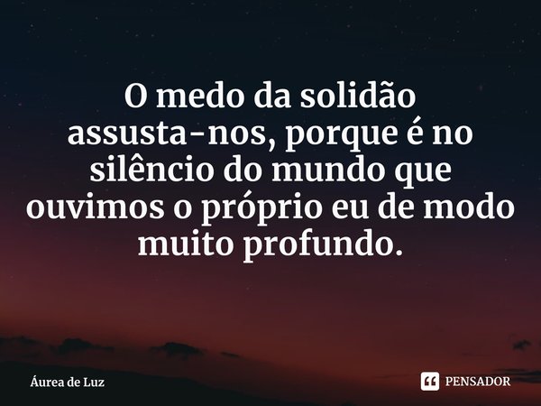 O medo da solidão assusta-nos, porque é no silêncio do mundo que ouvimos o próprio eu de modo muito profundo.... Frase de Áurea de Luz.