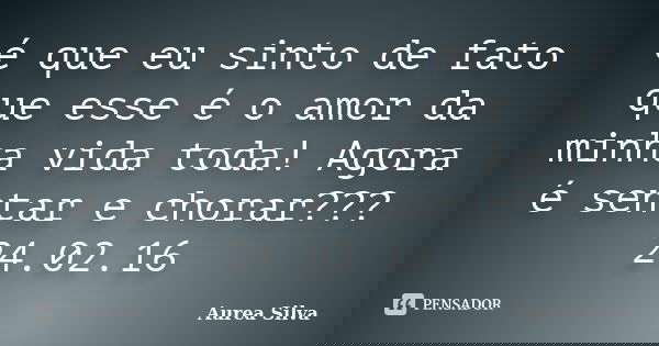 é que eu sinto de fato que esse é o amor da minha vida toda! Agora é sentar e chorar??? 24.02.16... Frase de Áurea Silva.