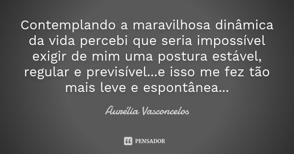 Contemplando a maravilhosa dinâmica da vida percebi que seria impossível exigir de mim uma postura estável, regular e previsível...e isso me fez tão mais leve e... Frase de Aurélia Vasconcelos.