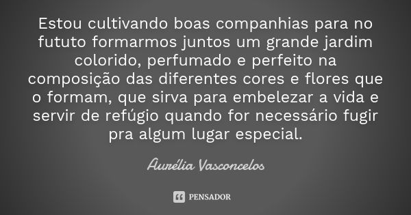 Estou cultivando boas companhias para no fututo formarmos juntos um grande jardim colorido, perfumado e perfeito na composição das diferentes cores e flores que... Frase de Aurélia Vasconcelos.