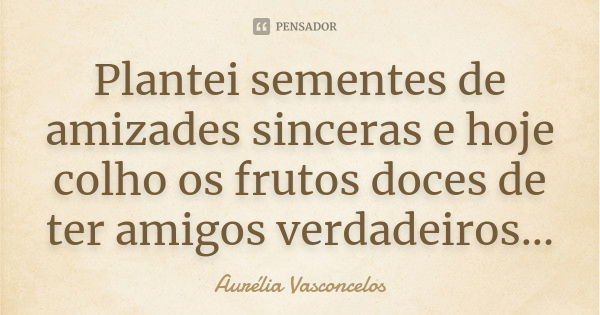 Plantei sementes de amizades sinceras e hoje colho os frutos doces de ter amigos verdadeiros...... Frase de Aurélia Vasconcelos.