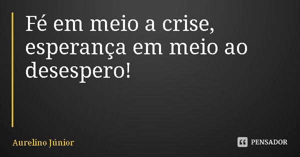 Fé em meio a crise, esperança em meio ao desespero!... Frase de Aurelino Júnior.