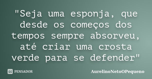 "Seja uma esponja, que desde os começos dos tempos sempre absorveu, até criar uma crosta verde para se defender"... Frase de AurelinoNetoOPequeno.