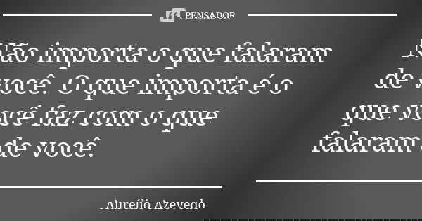 Não importa o que falaram de você. O que importa é o que você faz com o que falaram de você.... Frase de Aurélio Azevedo.