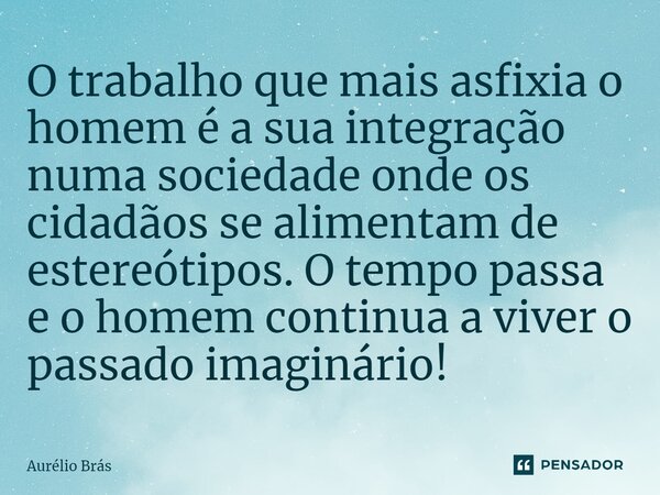 ⁠O trabalho que mais asfixia o homem é a sua integração numa sociedade onde os cidadãos se alimentam de estereótipos. O tempo passa e o homem continua a viver o... Frase de Aurélio Brás.