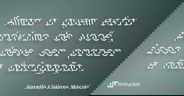 Amar a quem esta próximo de você, isso deve ser prazer e não obrigação.... Frase de Aurelio Colares Maciel.