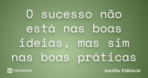 O sucesso não está nas boas ideias, mas sim nas boas práticas... Frase de Aurélio Fidêncio.