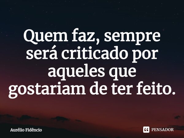 Quem faz, sempre será criticado por aqueles que gostariam de ter feito.... Frase de Aurélio Fidêncio.