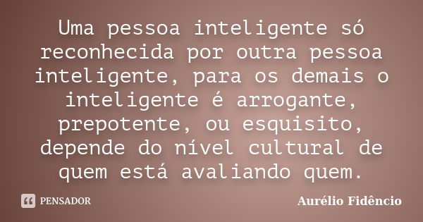 Uma pessoa inteligente só reconhecida por outra pessoa inteligente, para os demais o inteligente é arrogante, prepotente, ou esquisito, depende do nível cultura... Frase de Aurélio Fidêncio.