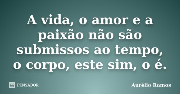 A vida, o amor e a paixão não são submissos ao tempo, o corpo, este sim, o é.... Frase de Aurélio Ramos.