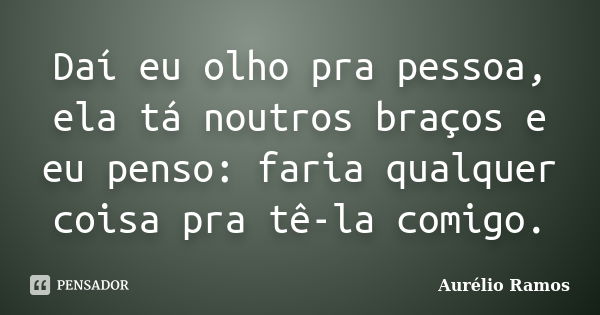 Daí eu olho pra pessoa, ela tá noutros braços e eu penso: faria qualquer coisa pra tê-la comigo.... Frase de Aurélio Ramos.