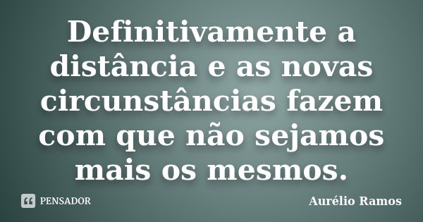 Definitivamente a distância e as novas circunstâncias fazem com que não sejamos mais os mesmos.... Frase de Aurélio Ramos.