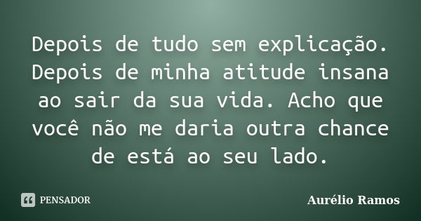 Depois de tudo sem explicação. Depois de minha atitude insana ao sair da sua vida. Acho que você não me daria outra chance de está ao seu lado.... Frase de Aurélio Ramos.