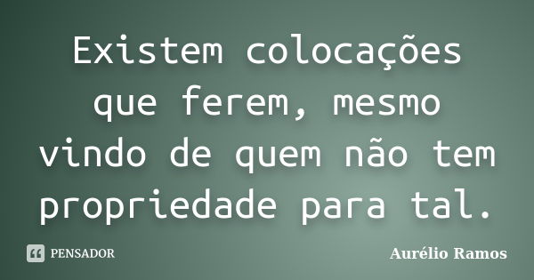 Existem colocações que ferem, mesmo vindo de quem não tem propriedade para tal.... Frase de Aurélio Ramos.