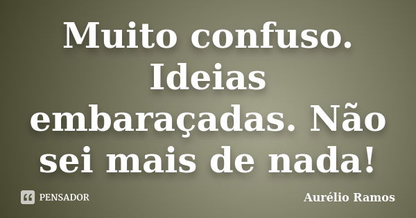 Muito confuso. Ideias embaraçadas. Não sei mais de nada!... Frase de Aurélio Ramos.