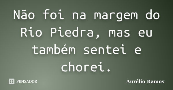 Não foi na margem do Rio Piedra, mas eu também sentei e chorei.... Frase de Aurélio Ramos.