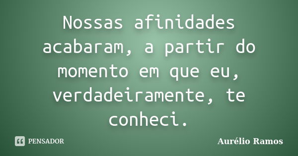 Nossas afinidades acabaram, a partir do momento em que eu, verdadeiramente, te conheci.... Frase de Aurélio Ramos.