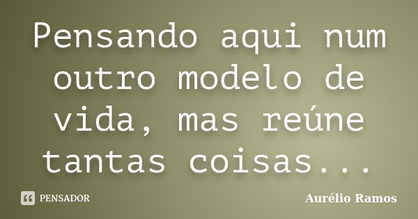 Pensando aqui num outro modelo de vida, mas reúne tantas coisas...... Frase de Aurélio Ramos.