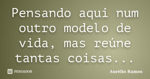 Pensando aqui num outro modelo de vida, mas reúne tantas coisas...... Frase de Aurélio Ramos.