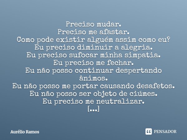 Preciso mudar. Preciso me afastar. Como pode existir alguém assim como eu? Eu preciso diminuir a alegria. Eu preciso sufocar minha simpatia. Eu preciso me fecha... Frase de Aurélio Ramos.