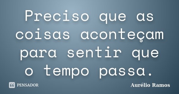 Preciso que as coisas aconteçam para sentir que o tempo passa.... Frase de Aurélio Ramos.