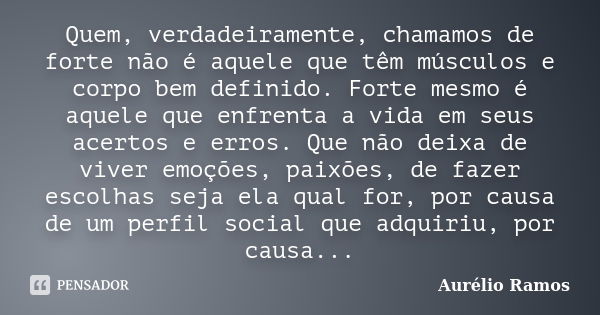 Quem, verdadeiramente, chamamos de forte não é aquele que têm músculos e corpo bem definido. Forte mesmo é aquele que enfrenta a vida em seus acertos e erros. Q... Frase de Aurélio Ramos.