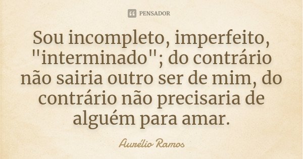 Sou incompleto, imperfeito, "interminado"; do contrário não sairia outro ser de mim, do contrário não precisaria de alguém para amar.... Frase de Aurélio Ramos.
