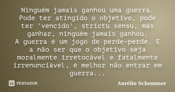 Ninguém jamais ganhou uma guerra. Pode ter atingido o objetivo, pode ter 'vencido', strictu sensu, mas ganhar, ninguém jamais ganhou. A guerra é um jogo de perd... Frase de Aurélio Schommer.