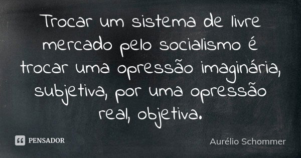 Trocar um sistema de livre mercado pelo socialismo é trocar uma opressão imaginária, subjetiva, por uma opressão real, objetiva.... Frase de Aurélio Schommer.