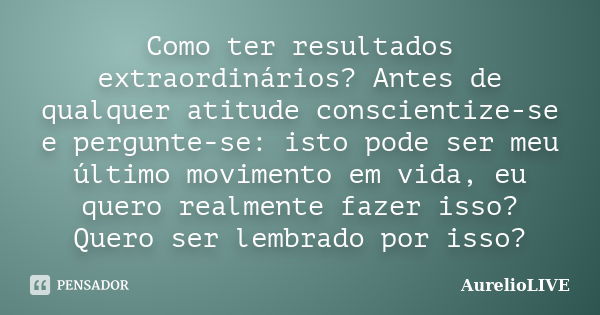 Como ter resultados extraordinários? Antes de qualquer atitude conscientize-se e pergunte-se: isto pode ser meu último movimento em vida, eu quero realmente faz... Frase de AurelioLIVE.