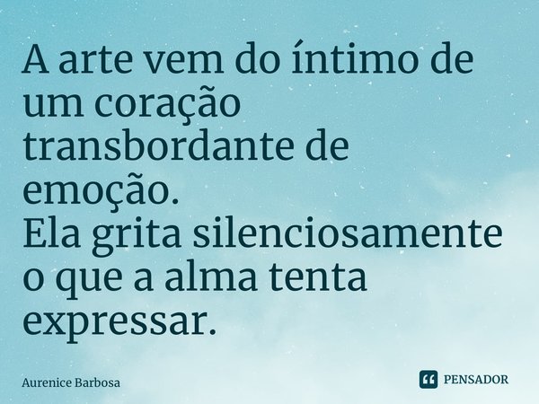 ⁠A arte vem do íntimo de um coração transbordante de emoção. Ela grita silenciosamente o que a alma tenta expressar.... Frase de Aurenice Barbosa.