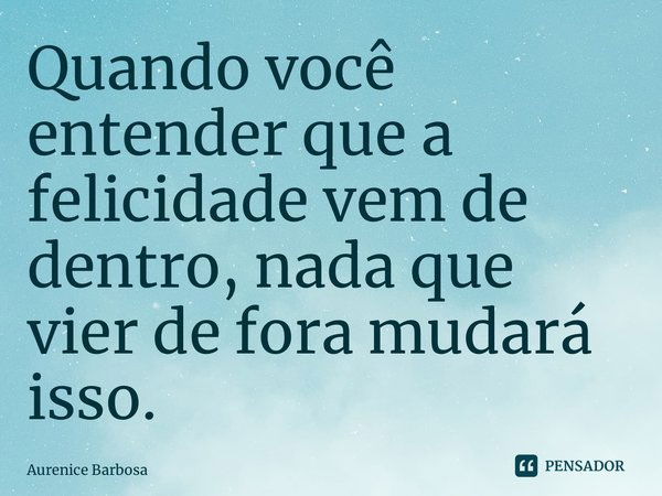 ⁠Quando você entender que a felicidade vem de dentro, nada que vier de fora mudará isso.... Frase de Aurenice Barbosa.