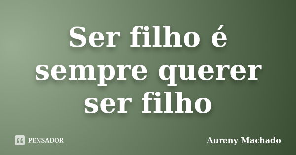 Ser filho é sempre querer ser filho... Frase de Aureny Machado.