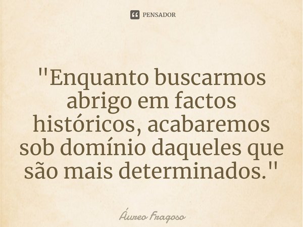 ⁠"Enquanto buscarmos abrigo em factos históricos, acabaremos sob domínio daqueles que são mais determinados. "... Frase de Áureo Fragoso.