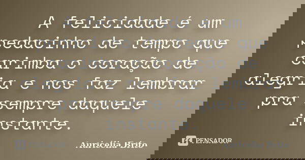 A felicidade é um pedacinho de tempo que carimba o coração de alegria e nos faz lembrar pra sempre daquele instante.... Frase de Auricélia Brito.