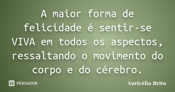 A maior forma de felicidade é sentir-se VIVA em todos os aspectos, ressaltando o movimento do corpo e do cérebro.... Frase de Auricélia Brito.