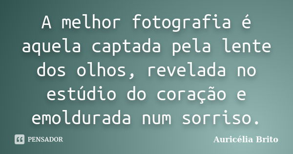 A melhor fotografia é aquela captada pela lente dos olhos, revelada no estúdio do coração e emoldurada num sorriso.... Frase de Auricélia Brito.