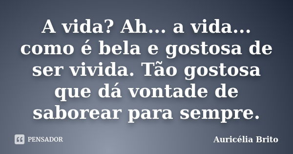 A vida? Ah... a vida... como é bela e gostosa de ser vivida. Tão gostosa que dá vontade de saborear para sempre.... Frase de Auricélia Brito.