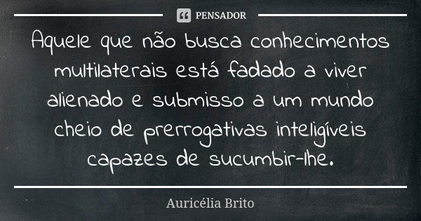 Aquele que não busca conhecimentos multilaterais está fadado a viver alienado e submisso a um mundo cheio de prerrogativas inteligíveis capazes de sucumbir-lhe.... Frase de Auricélia Brito.