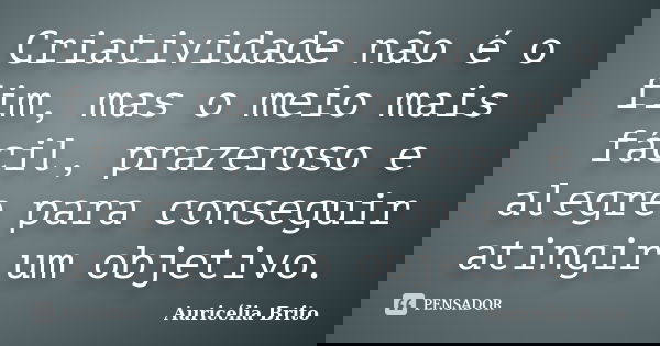 Criatividade não é o fim, mas o meio mais fácil, prazeroso e alegre para conseguir atingir um objetivo.... Frase de Auricélia Brito.