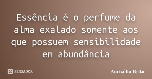 Essência é o perfume da alma exalado somente aos que possuem sensibilidade em abundância... Frase de Auricélia Brito.