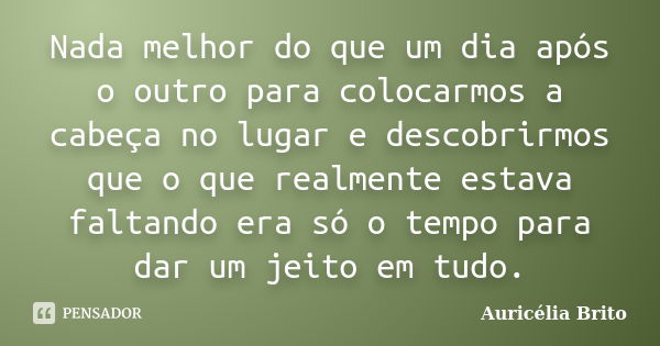 Nada melhor do que um dia após o outro para colocarmos a cabeça no lugar e descobrirmos que o que realmente estava faltando era só o tempo para dar um jeito em ... Frase de Auricélia Brito.