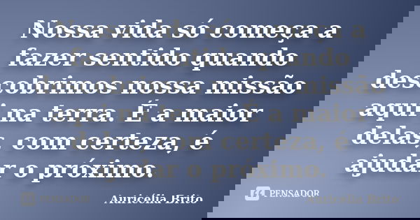 Nossa vida só começa a fazer sentido quando descobrimos nossa missão aqui na terra. É a maior delas, com certeza, é ajudar o próximo.... Frase de Auricélia Brito.