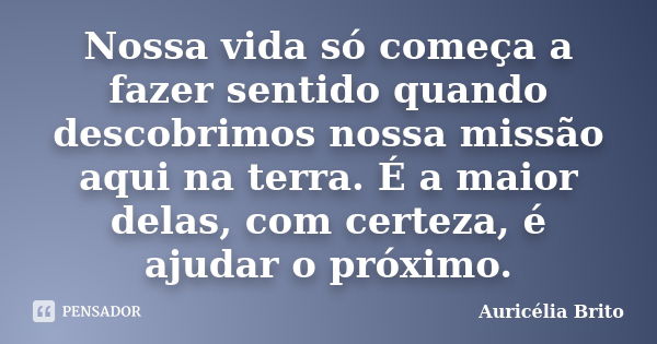 Nossa vida só começa a fazer sentido quando descobrimos nossa missão aqui na terra. É a maior delas, com certeza, é ajudar o próximo.... Frase de Auricélia Brito.