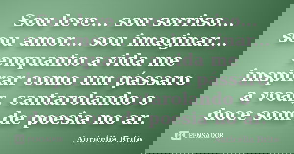 Sou leve... sou sorriso... sou amor... sou imaginar... enquanto a vida me inspirar como um pássaro a voar, cantarolando o doce som de poesia no ar.... Frase de Auricélia Brito.