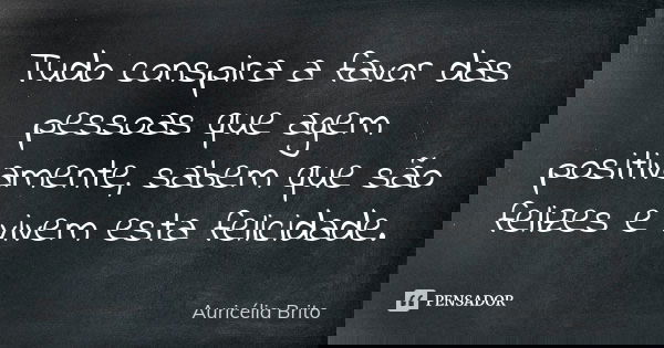 Tudo conspira a favor das pessoas que agem positivamente, sabem que são felizes e vivem esta felicidade.... Frase de Auricélia Brito.