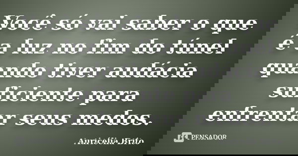 Você só vai saber o que é a luz no fim do túnel quando tiver audácia suficiente para enfrentar seus medos.... Frase de Auricélia Brito.