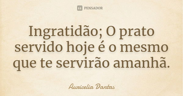 Ingratidão; O prato servido hoje é o mesmo que te servirão amanhã.... Frase de Auricelia Dantas.