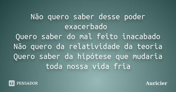 Não quero saber desse poder exacerbado Quero saber do mal feito inacabado Não quero da relatividade da teoria Quero saber da hipótese que mudaria toda nossa vid... Frase de Auricier.