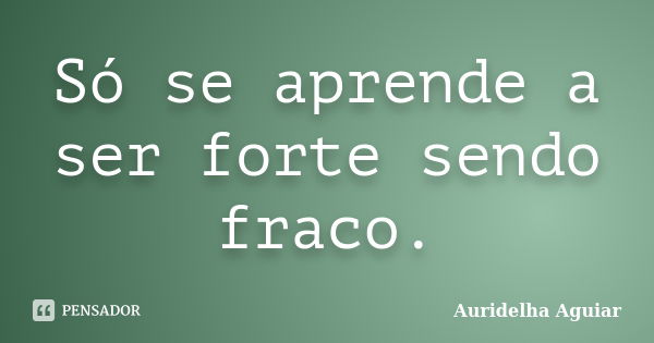 Só se aprende a ser forte sendo fraco.... Frase de Auridelha Aguiar.